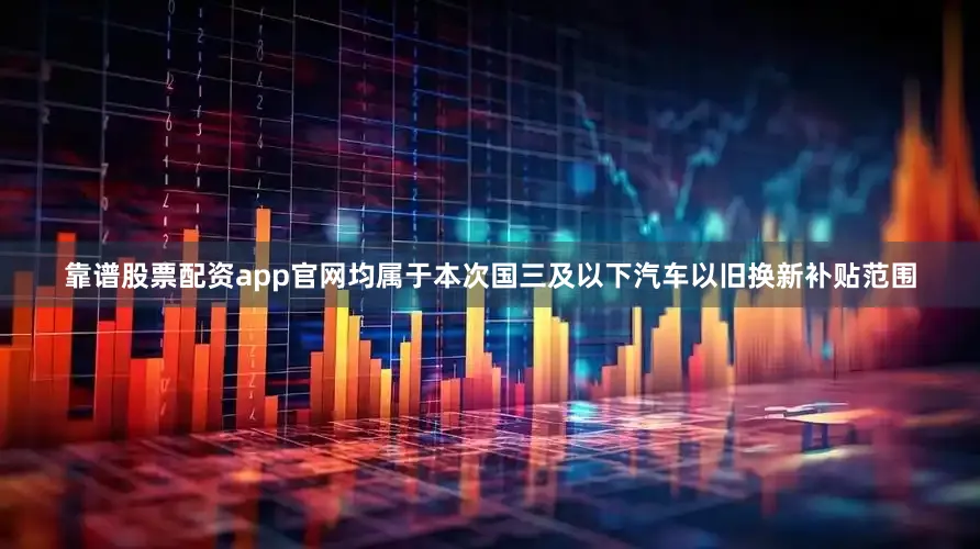 靠谱股票配资app官网均属于本次国三及以下汽车以旧换新补贴范围