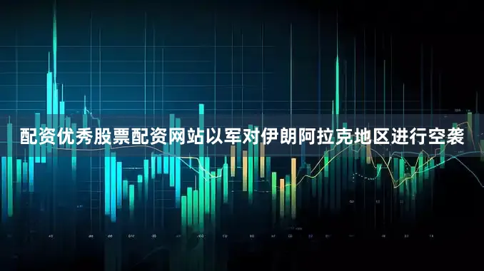 配资优秀股票配资网站以军对伊朗阿拉克地区进行空袭