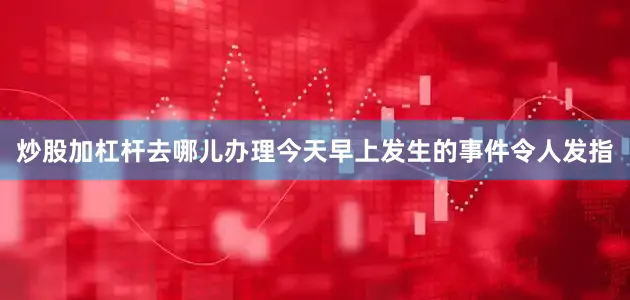 炒股加杠杆去哪儿办理今天早上发生的事件令人发指