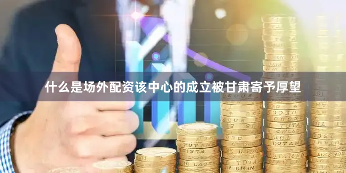 什么是场外配资该中心的成立被甘肃寄予厚望
