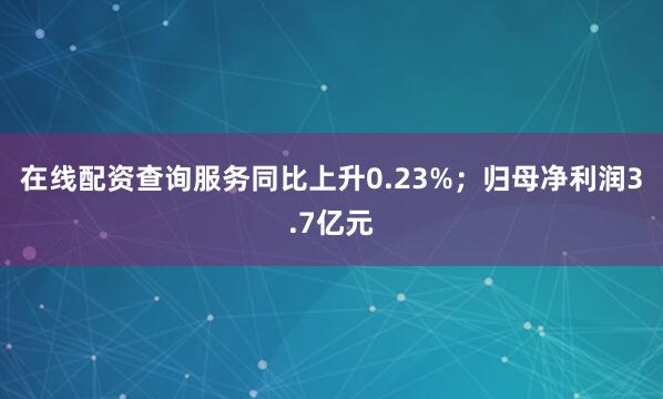 在线配资查询服务同比上升0.23%；归母净利润3.7亿元