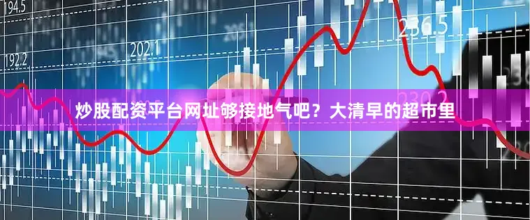 炒股配资平台网址够接地气吧？大清早的超市里