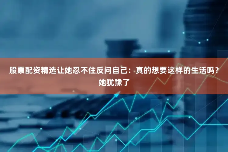 股票配资精选让她忍不住反问自己：真的想要这样的生活吗？她犹豫了