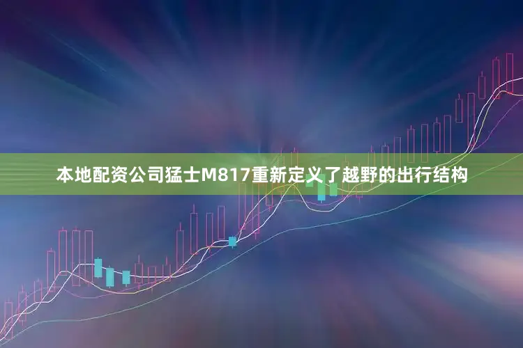 本地配资公司猛士M817重新定义了越野的出行结构