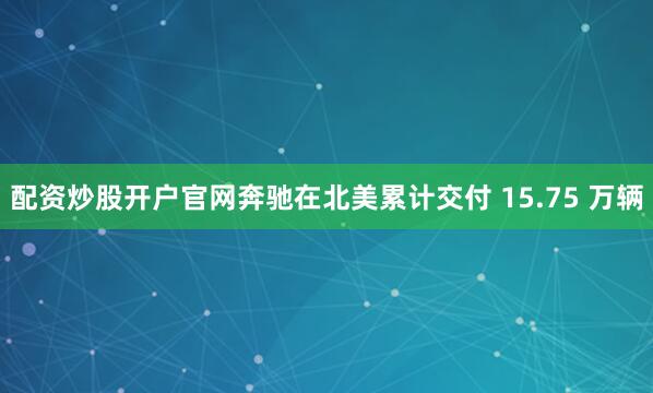 配资炒股开户官网奔驰在北美累计交付 15.75 万辆