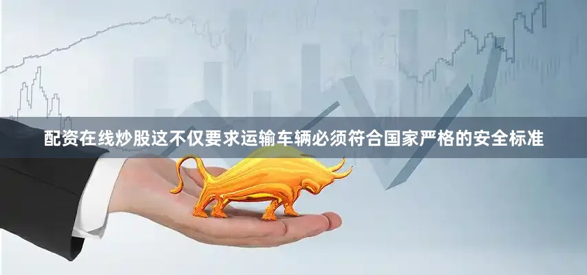 配资在线炒股这不仅要求运输车辆必须符合国家严格的安全标准