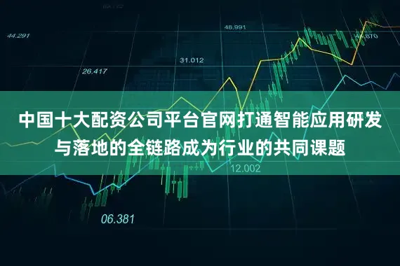 中国十大配资公司平台官网打通智能应用研发与落地的全链路成为行业的共同课题