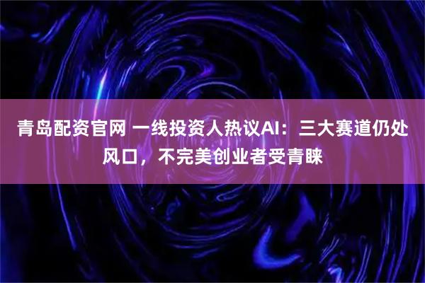 青岛配资官网 一线投资人热议AI：三大赛道仍处风口，不完美创业者受青睐