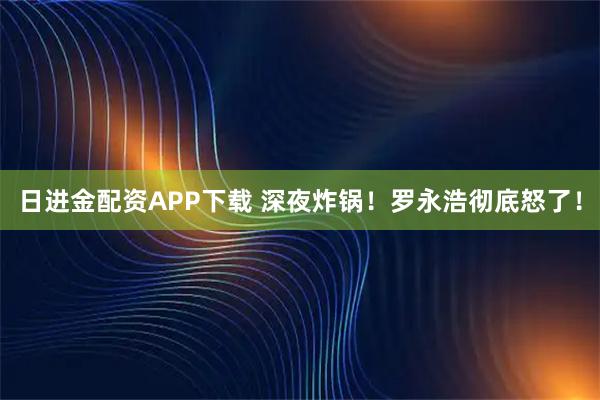 日进金配资APP下载 深夜炸锅！罗永浩彻底怒了！