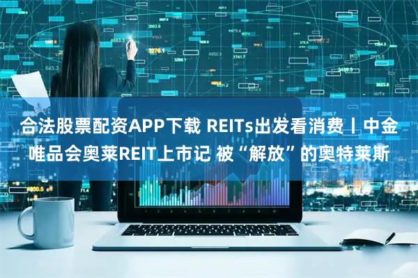 合法股票配资APP下载 REITs出发看消费丨中金唯品会奥莱REIT上市记 被“解放”的奥特莱斯