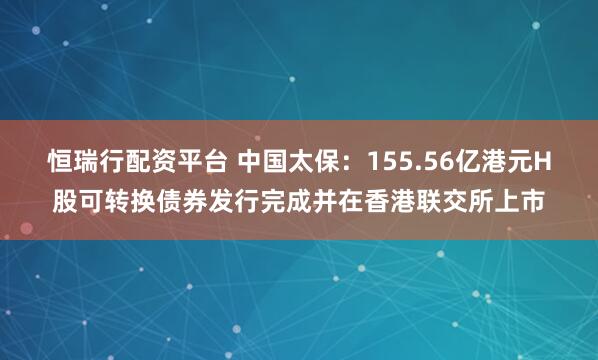 恒瑞行配资平台 中国太保：155.56亿港元H股可转换债券发行完成并在香港联交所上市
