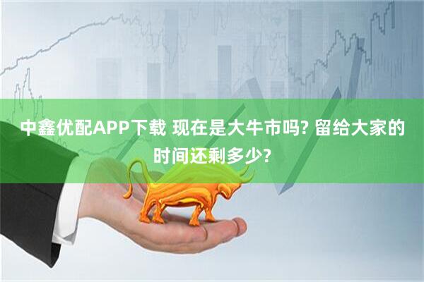 中鑫优配APP下载 现在是大牛市吗? 留给大家的时间还剩多少?