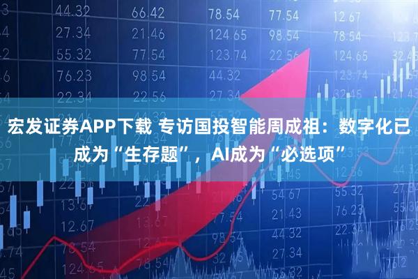 宏发证券APP下载 专访国投智能周成祖：数字化已成为“生存题”，AI成为“必选项”