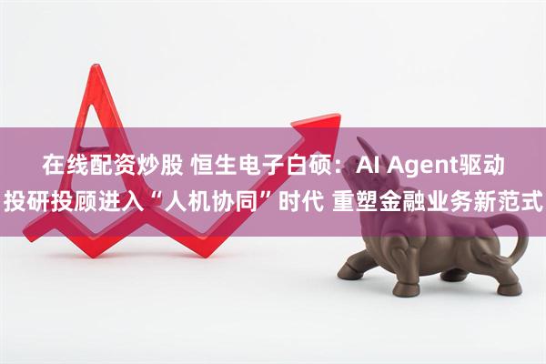 在线配资炒股 恒生电子白硕：AI Agent驱动投研投顾进入“人机协同”时代 重塑金融业务新范式