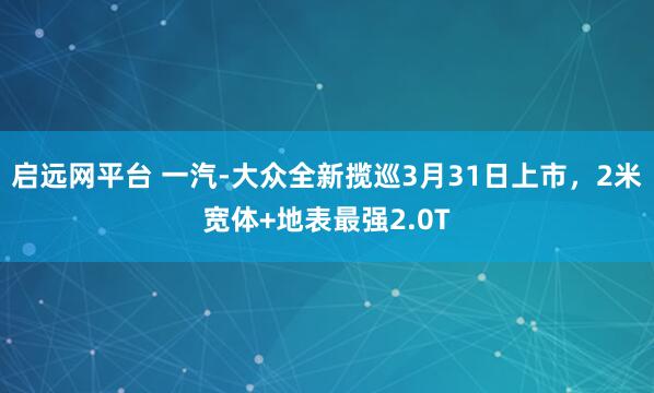 启远网平台 一汽-大众全新揽巡3月31日上市，2米宽体+地表最强2.0T