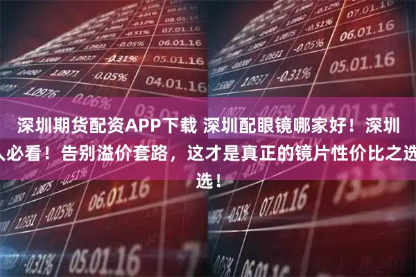 深圳期货配资APP下载 深圳配眼镜哪家好！深圳人必看！告别溢价套路，这才是真正的镜片性价比之选！