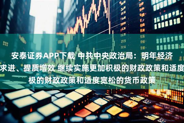 安泰证券APP下载 中共中央政治局：明年经济工作要坚持稳中求进、提质增效 继续实施更加积极的财政政策和适度宽松的货币政策