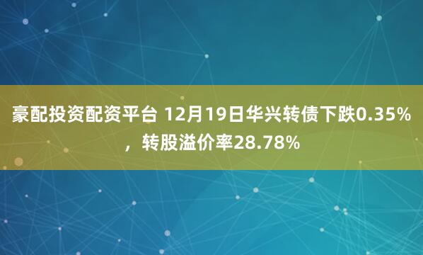 豪配投资配资平台 12月19日华兴转债下跌0.35%，转股溢价率28.78%