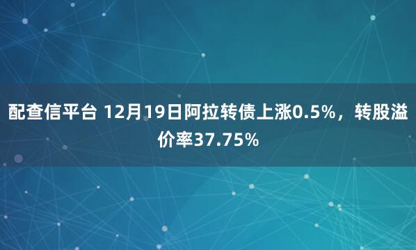 配查信平台 12月19日阿拉转债上涨0.5%，转股溢价率37.75%