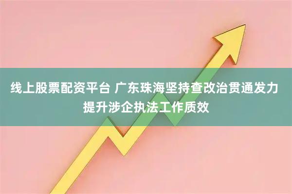 线上股票配资平台 广东珠海坚持查改治贯通发力 提升涉企执法工作质效