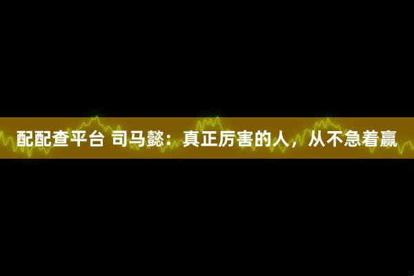 配配查平台 司马懿：真正厉害的人，从不急着赢