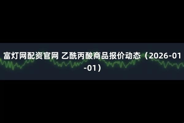 富灯网配资官网 乙酰丙酸商品报价动态（2026-01-01）
