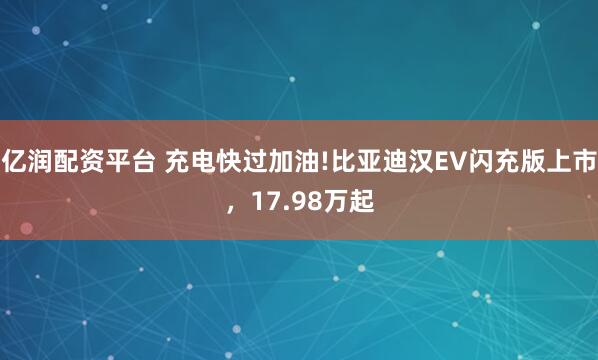亿润配资平台 充电快过加油!比亚迪汉EV闪充版上市，17.98万起