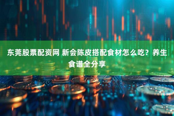 东莞股票配资网 新会陈皮搭配食材怎么吃？养生食谱全分享