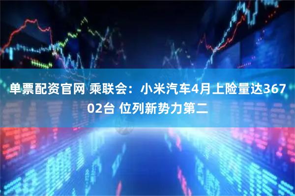 单票配资官网 乘联会：小米汽车4月上险量达36702台 位列新势力第二