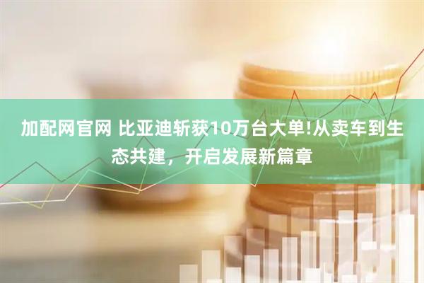 加配网官网 比亚迪斩获10万台大单!从卖车到生态共建，开启发展新篇章
