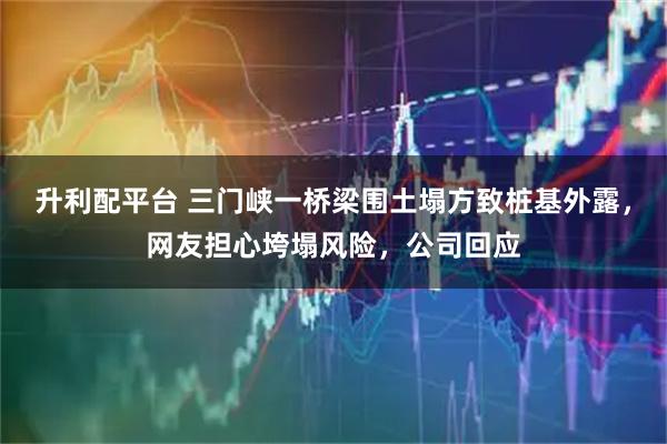 升利配平台 三门峡一桥梁围土塌方致桩基外露，网友担心垮塌风险，公司回应