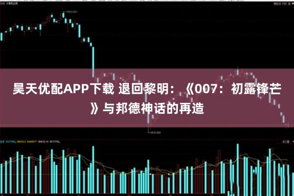 昊天优配APP下载 退回黎明：《007：初露锋芒》与邦德神话的再造