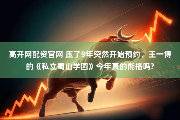 高开网配资官网 压了9年突然开始预约，王一博的《私立蜀山学园》今年真的能播吗?