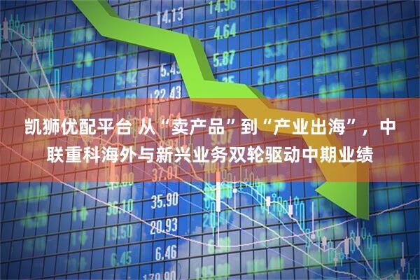 凯狮优配平台 从“卖产品”到“产业出海”，中联重科海外与新兴业务双轮驱动中期业绩